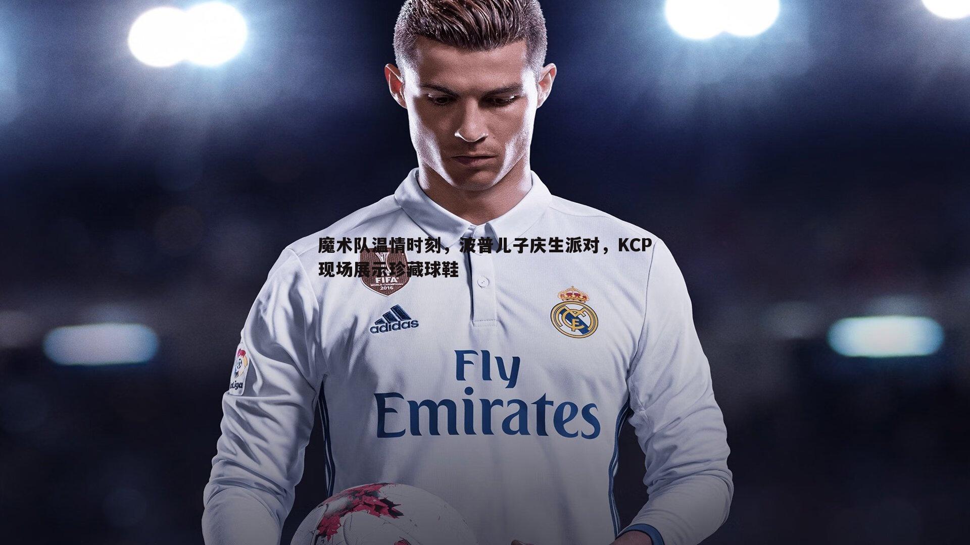 魔术队温情时刻，波普儿子庆生派对，KCP现场展示珍藏球鞋