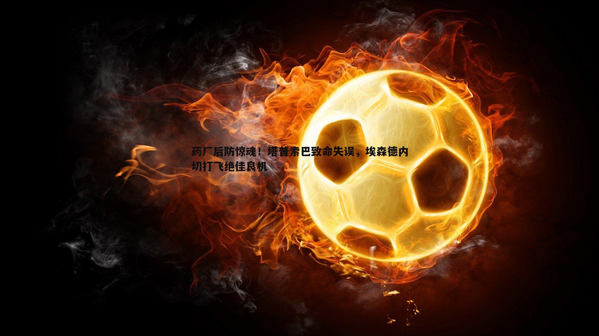 药厂后防惊魂!塔普索巴致命失误,埃森德内切打飞绝佳良机