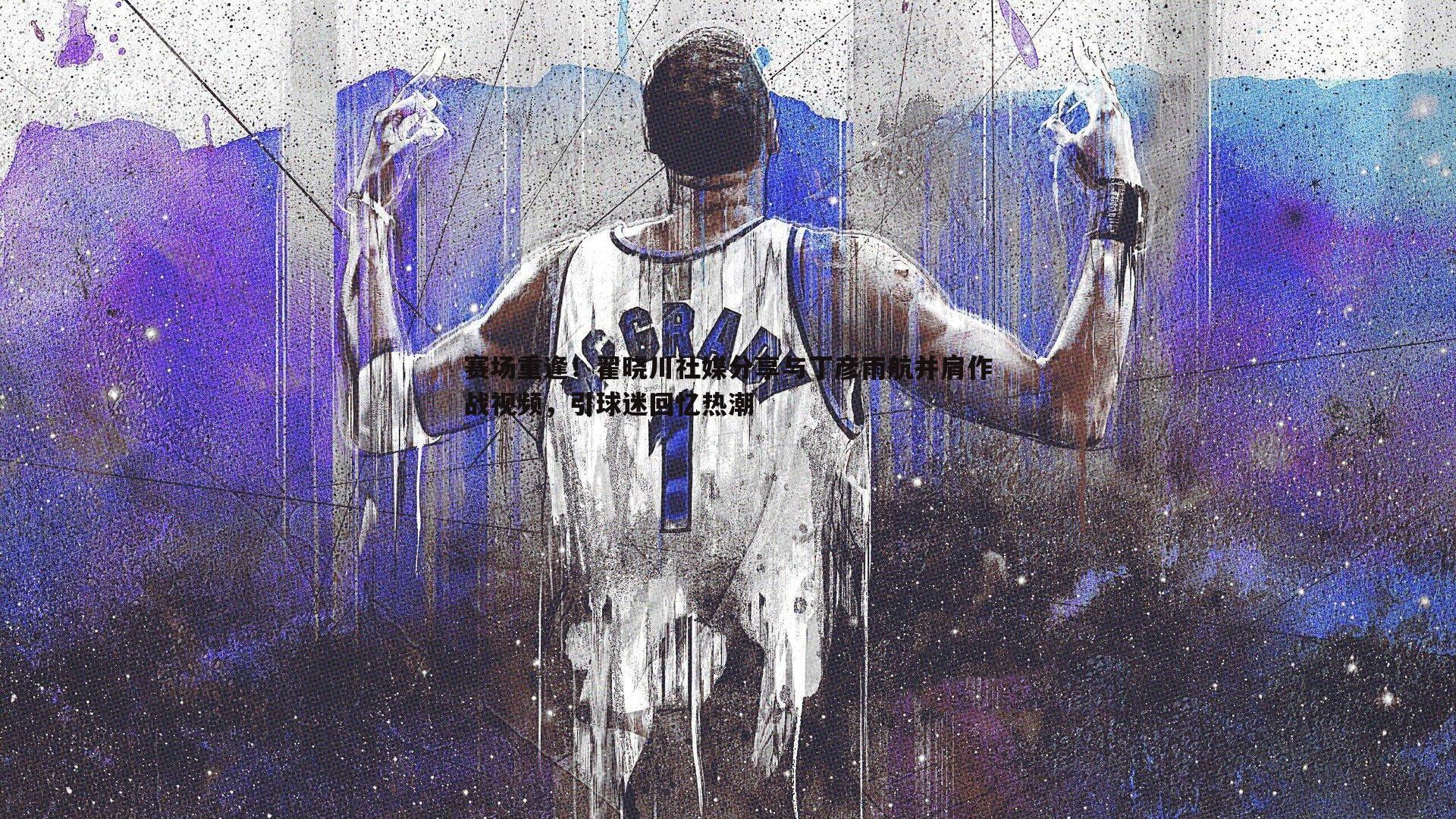 赛场重逢！翟晓川社媒分享与丁彦雨航并肩作战视频，引球迷回忆热潮