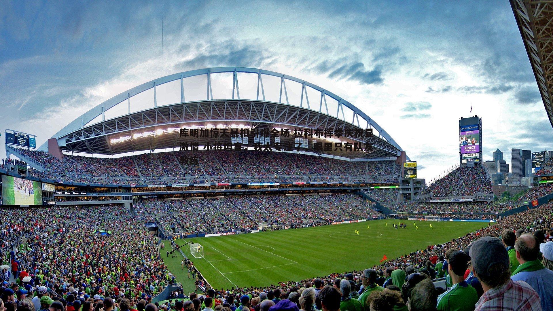 库明加惊天暴扣引爆全场 拉科布挥拳庆祝显激情 小将坦言，我太专注了，眼里只有队友教练