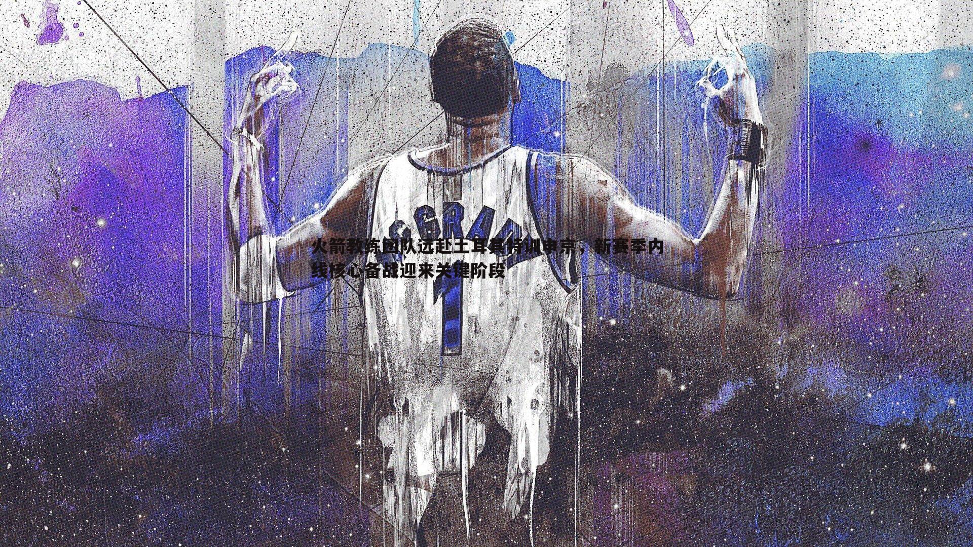 火箭教练团队远赴土耳其特训申京，新赛季内线核心备战迎来关键阶段