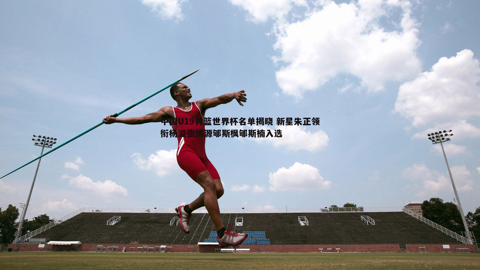 中国U19男篮世界杯名单揭晓 新星朱正领衔杨溢张博源郇斯枫郇斯楠入选